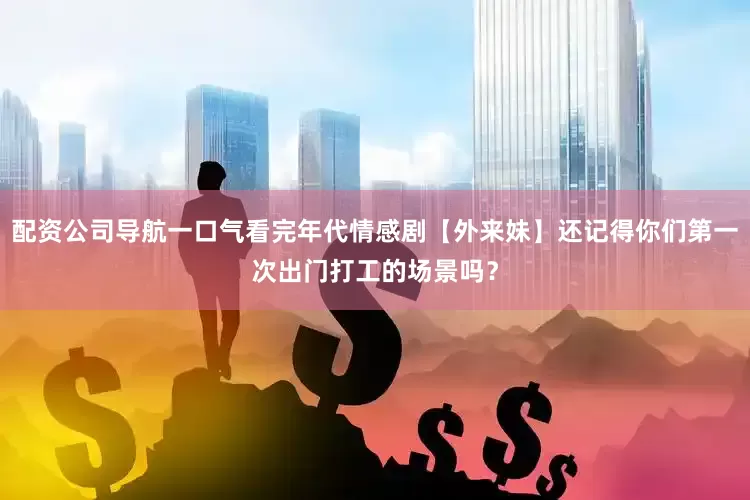 配资公司导航一口气看完年代情感剧【外来妹】还记得你们第一次出门打工的场景吗？