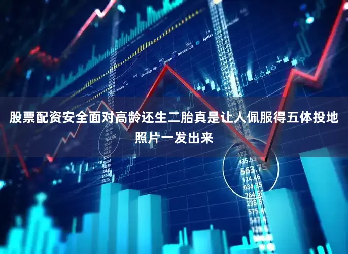 股票配资安全面对高龄还生二胎真是让人佩服得五体投地照片一发出来