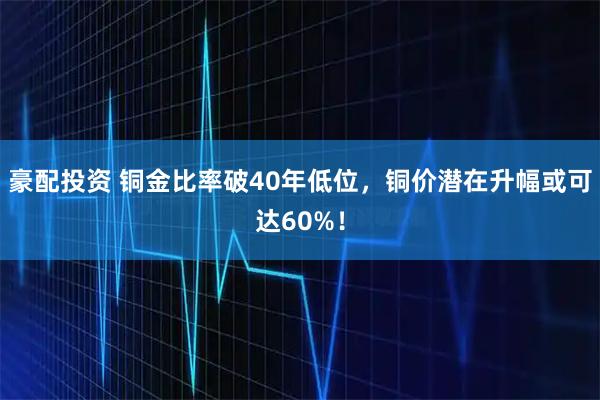 豪配投资 铜金比率破40年低位，铜价潜在升幅或可达60%！