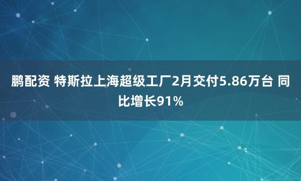 鹏配资 特斯拉上海超级工厂2月交付5.86万台 同比增长91%