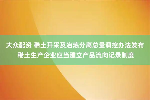 大众配资 稀土开采及冶炼分离总量调控办法发布 稀土生产企业应当建立产品流向记录制度