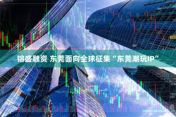 镕盛融资 东莞面向全球征集“东莞潮玩IP”