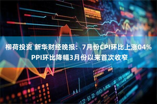柳荷投资 新华财经晚报：7月份CPI环比上涨04% PPI环比降幅3月份以来首次收窄