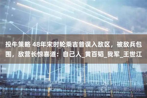 投牛策略 48年宋时轮乘吉普误入敌区，被敌兵包围，敌营长惊喜道：自己人_黄百韬_我军_王世江