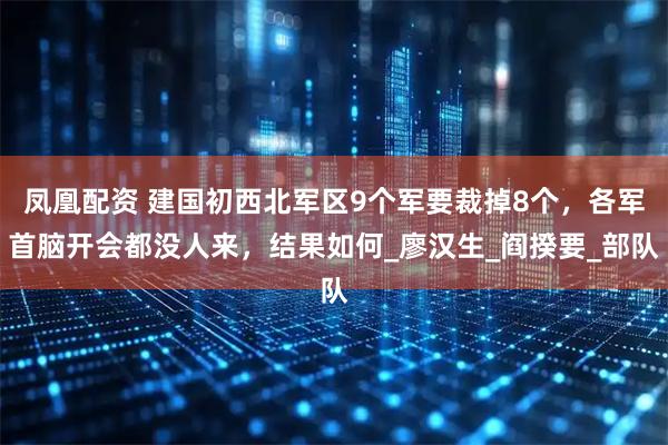 凤凰配资 建国初西北军区9个军要裁掉8个,各军首脑开会都没人来,结果如何_廖汉生_阎揆要_部队