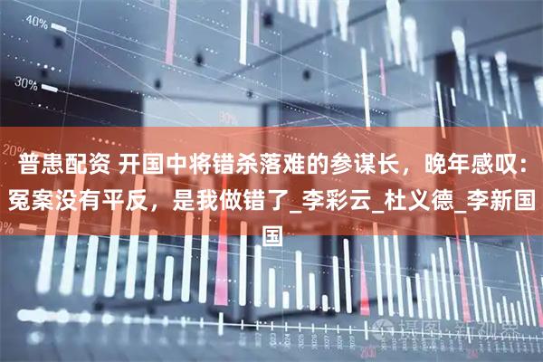 普患配资 开国中将错杀落难的参谋长，晚年感叹：冤案没有平反，是我做错了_李彩云_杜义德_李新国