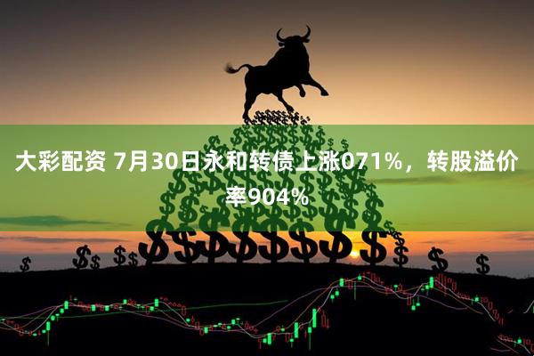 大彩配资 7月30日永和转债上涨071%,转股溢价率904%