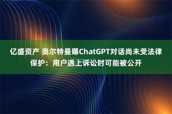 亿盛资产 奥尔特曼曝ChatGPT对话尚未受法律保护：用户遇上诉讼时可能被公开