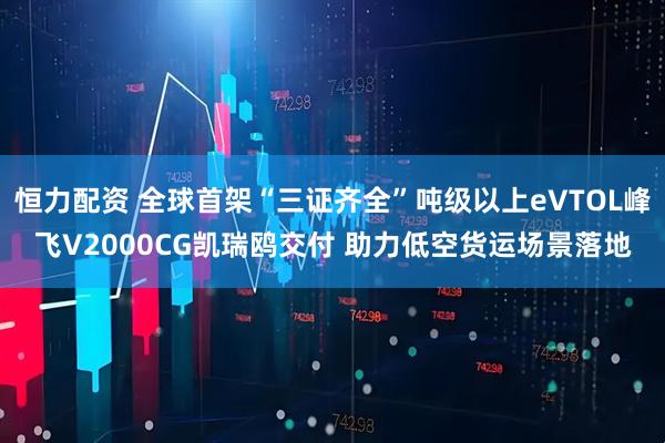 恒力配资 全球首架“三证齐全”吨级以上eVTOL峰飞V2000CG凯瑞鸥交付 助力低空货运场景落地