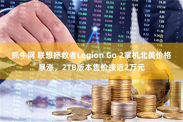 抓牛网 联想拯救者Legion Go 2掌机北美价格暴涨，2TB版本售价接近2万元