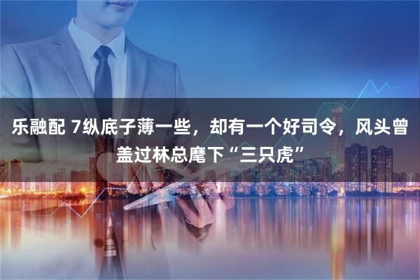 乐融配 7纵底子薄一些，却有一个好司令，风头曾盖过林总麾下“三只虎”