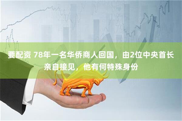 要配资 78年一名华侨商人回国，由2位中央首长亲自接见，他有何特殊身份