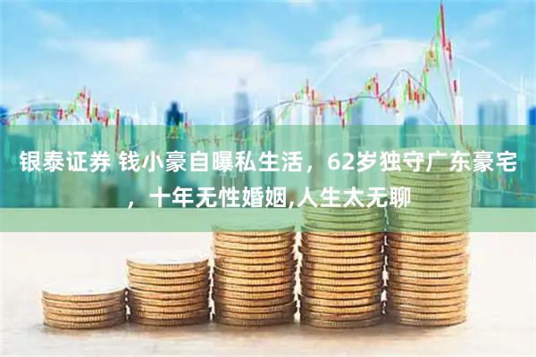 银泰证券 钱小豪自曝私生活，62岁独守广东豪宅，十年无性婚姻,人生太无聊