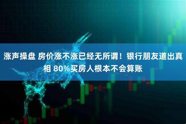 涨声操盘 房价涨不涨已经无所谓！银行朋友道出真相 80%买房人根本不会算账