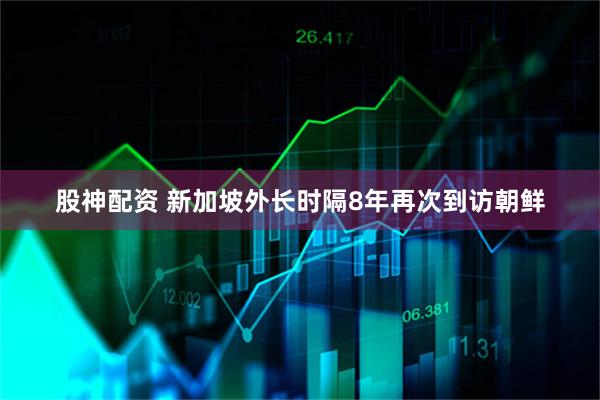 股神配资 新加坡外长时隔8年再次到访朝鲜