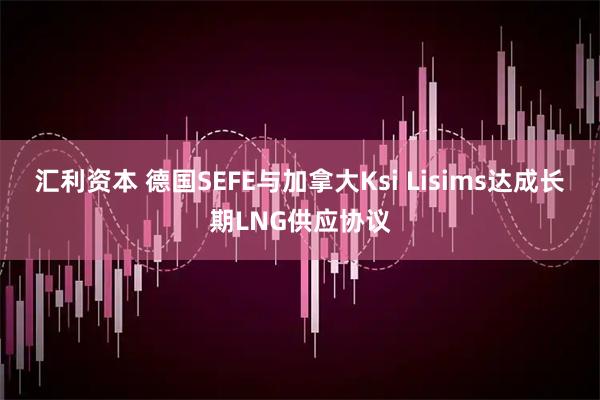 汇利资本 德国SEFE与加拿大Ksi Lisims达成长期LNG供应协议