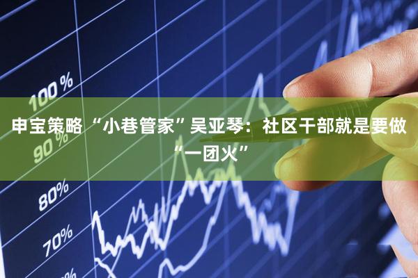申宝策略 “小巷管家”吴亚琴:社区干部就是要做“一团火”