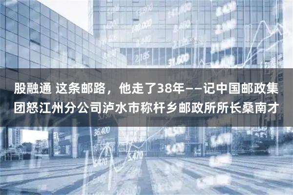股融通 这条邮路,他走了38年——记中国邮政集团怒江州分公司泸水市称杆乡邮政所所长桑南才