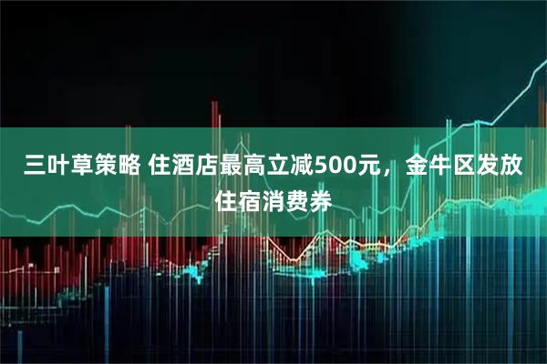 三叶草策略 住酒店最高立减500元,金牛区发放住宿消费券