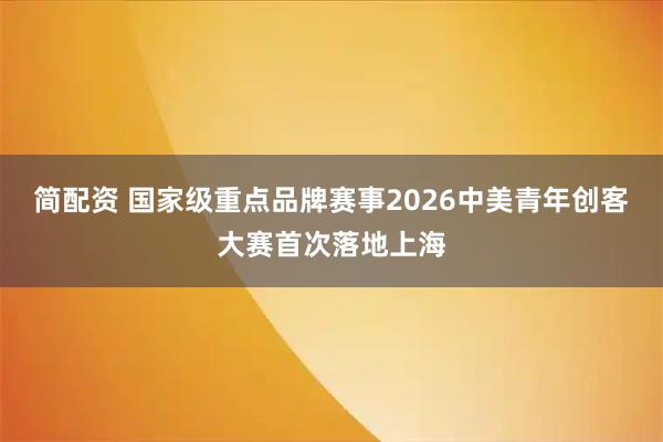 简配资 国家级重点品牌赛事2026中美青年创客大赛首次落地上海