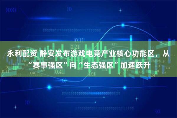 永利配资 静安发布游戏电竞产业核心功能区,从“赛事强区”向“生态强区”加速跃升