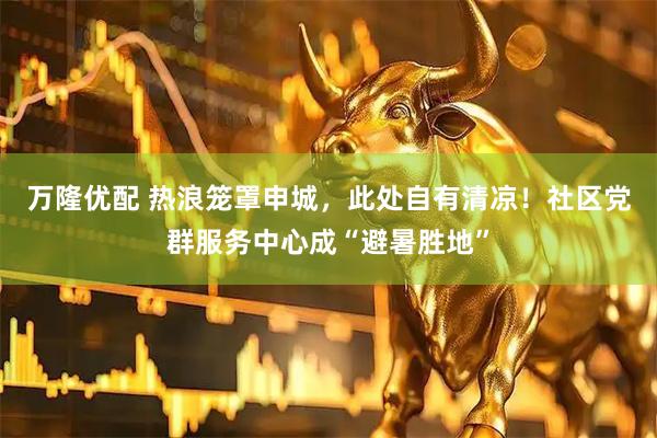 万隆优配 热浪笼罩申城，此处自有清凉！社区党群服务中心成“避暑胜地”