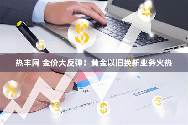 热丰网 金价大反弹！黄金以旧换新业务火热